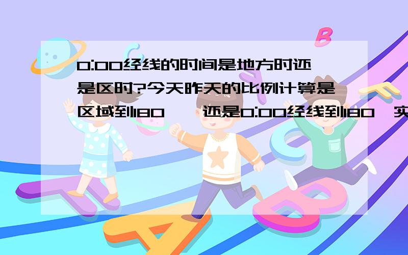 0:00经线的时间是地方时还是区时?今天昨天的比例计算是区域到180°,还是0:00经线到180,实验班孩子问的,