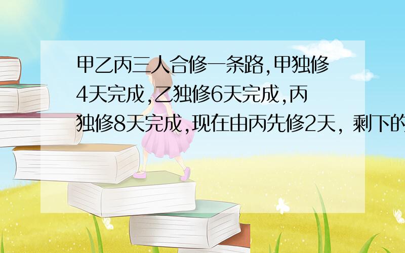 甲乙丙三人合修一条路,甲独修4天完成,乙独修6天完成,丙独修8天完成,现在由丙先修2天, 剩下的由甲乙合修,几天修完?