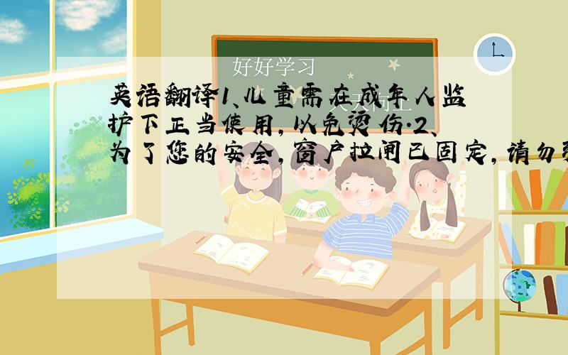 英语翻译1、儿童需在成年人监护下正当使用,以免烫伤.2、为了您的安全,窗户拉闸已固定,请勿强行打开.