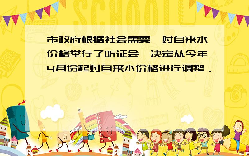 市政府根据社会需要,对自来水价格举行了听证会,决定从今年4月份起对自来水价格进行调整．