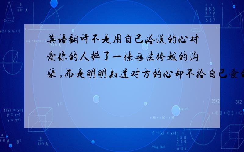 英语翻译不是用自己冷漠的心对爱你的人掘了一条无法跨越的沟渠 ,而是明明知道对方的心却不给自己爱的机会.