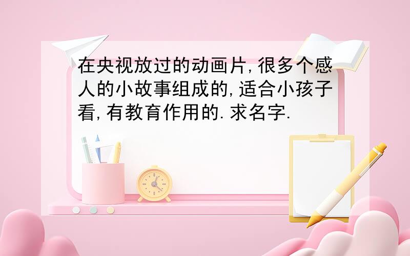 在央视放过的动画片,很多个感人的小故事组成的,适合小孩子看,有教育作用的.求名字.