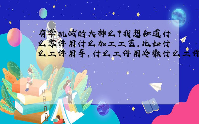 有学机械的大神么?我想知道什么零件用什么加工工艺,比如什么工件用车,什么工件用冷墩什么工件需要淬火等等,麻烦知道的大神给