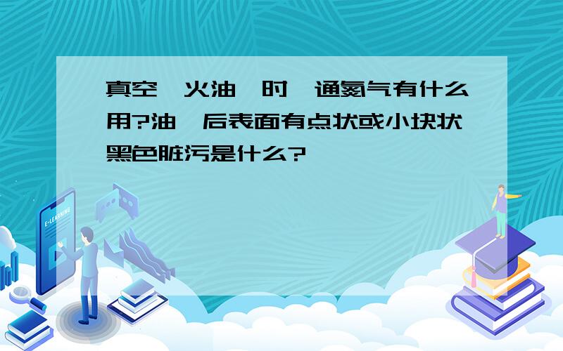 真空淬火油淬时,通氮气有什么用?油淬后表面有点状或小块状黑色脏污是什么?