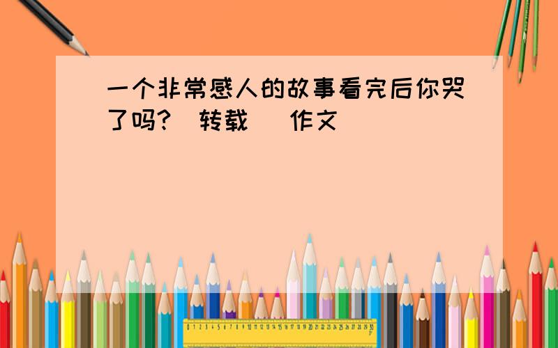 一个非常感人的故事看完后你哭了吗?(转载) 作文