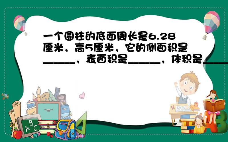 一个圆柱的底面周长是6.28厘米，高5厘米，它的侧面积是______，表面积是______，体积是______．