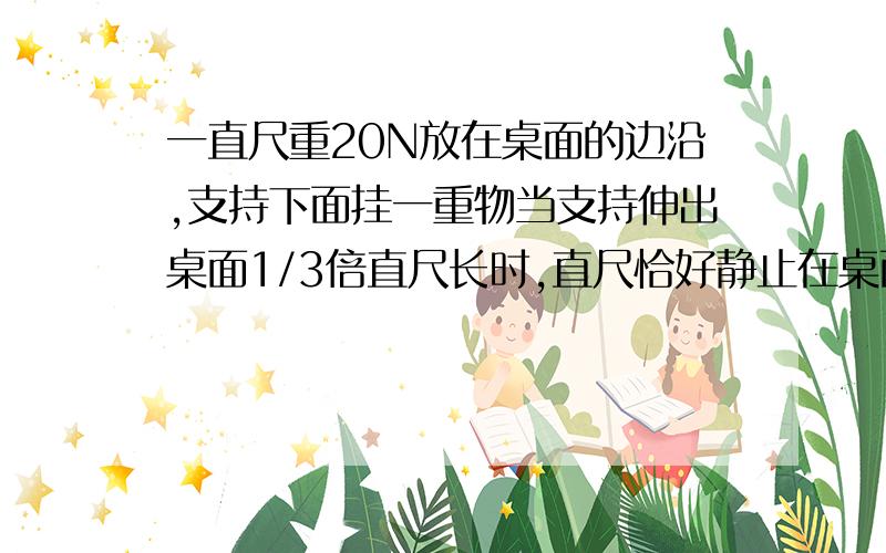 一直尺重20N放在桌面的边沿,支持下面挂一重物当支持伸出桌面1/3倍直尺长时,直尺恰好静止在桌面上,