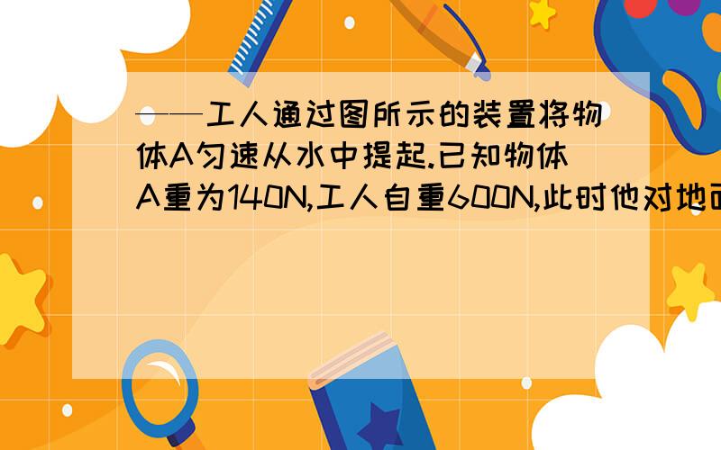 ——工人通过图所示的装置将物体A匀速从水中提起.已知物体A重为140N,工人自重600N,此时他对地面的压力是500N.