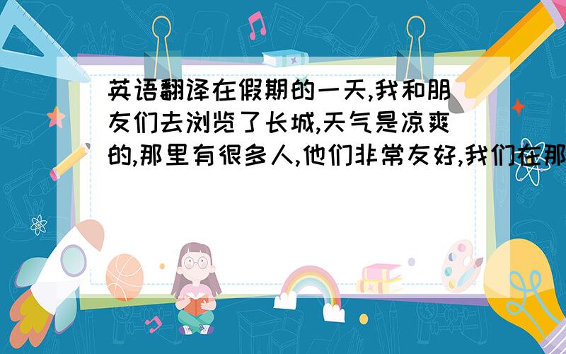 英语翻译在假期的一天,我和朋友们去浏览了长城,天气是凉爽的,那里有很多人,他们非常友好,我们在那里拍了很多照片,我们还吃