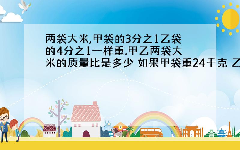 两袋大米,甲袋的3分之1乙袋的4分之1一样重.甲乙两袋大米的质量比是多少 如果甲袋重24千克 乙袋重千克急