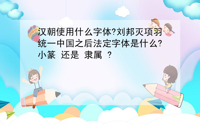 汉朝使用什么字体?刘邦灭项羽统一中国之后法定字体是什么?小篆 还是 隶属 ?