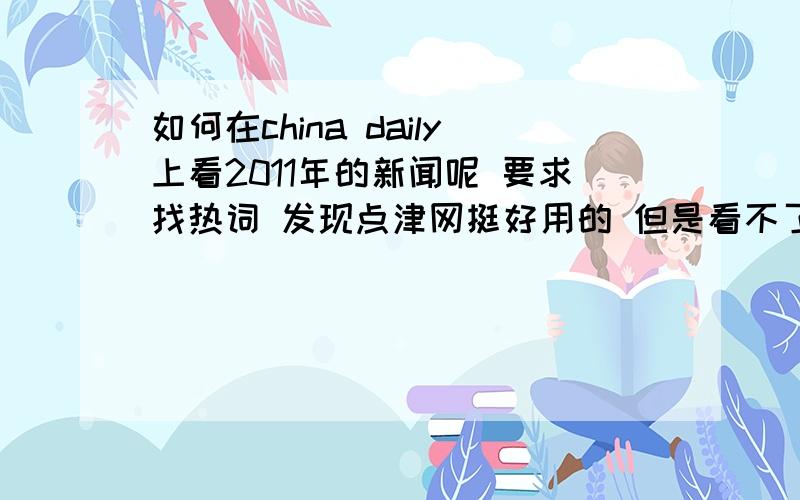 如何在china daily上看2011年的新闻呢 要求找热词 发现点津网挺好用的 但是看不了去年6月份的为什么!急