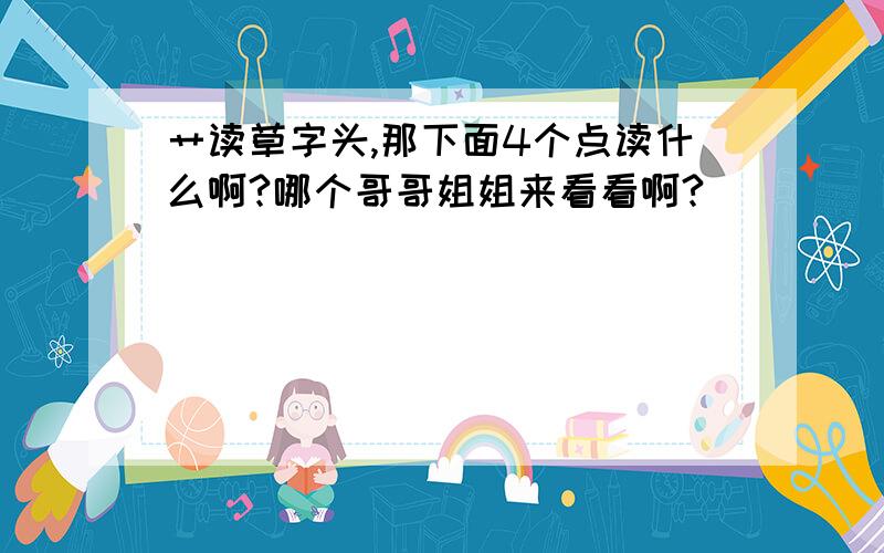 艹读草字头,那下面4个点读什么啊?哪个哥哥姐姐来看看啊?