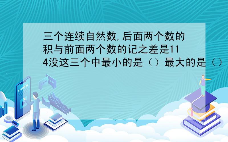 三个连续自然数,后面两个数的积与前面两个数的记之差是114没这三个中最小的是（）最大的是（）