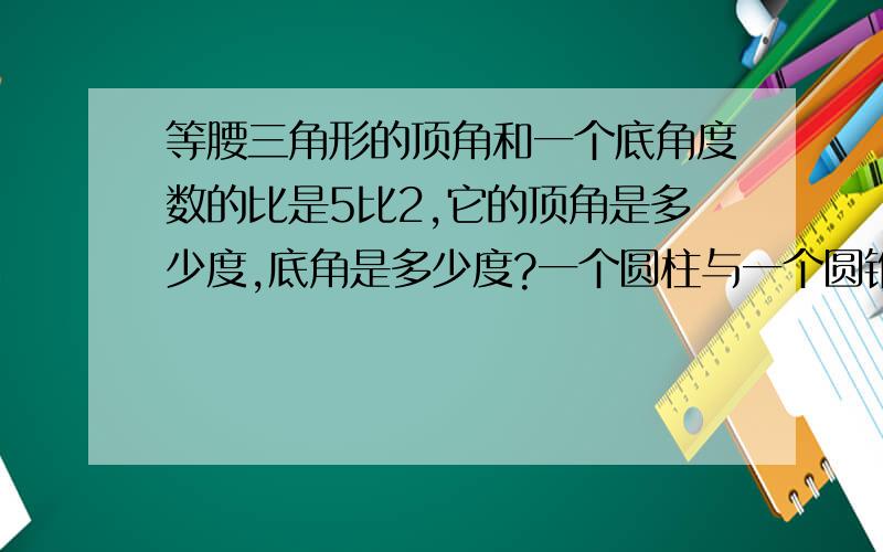 等腰三角形的顶角和一个底角度数的比是5比2,它的顶角是多少度,底角是多少度?一个圆柱与一个圆锥的体积相