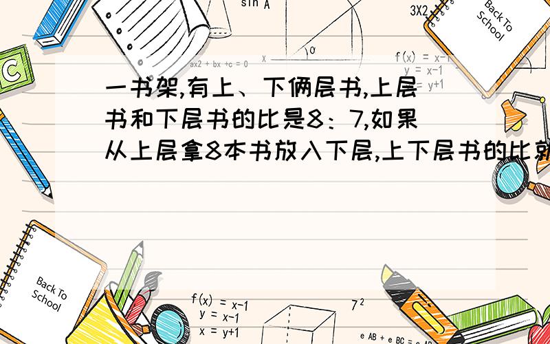 一书架,有上、下俩层书,上层书和下层书的比是8：7,如果从上层拿8本书放入下层,上下层书的比就成了4:5,求上下两层各有