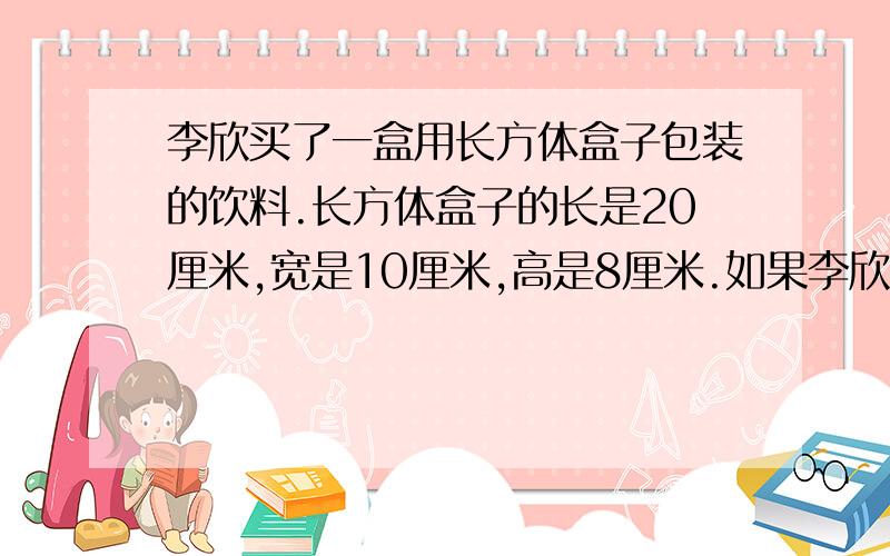 李欣买了一盒用长方体盒子包装的饮料.长方体盒子的长是20厘米,宽是10厘米,高是8厘米.如果李欣用半径3厘、高10厘米的