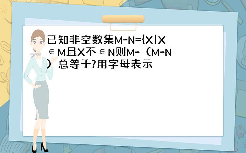 已知非空数集M-N={X|X∈M且X不∈N则M-（M-N）总等于?用字母表示