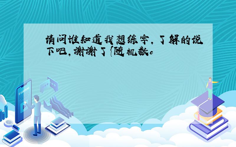 请问谁知道我想练字,了解的说下吧,谢谢了{随机数c