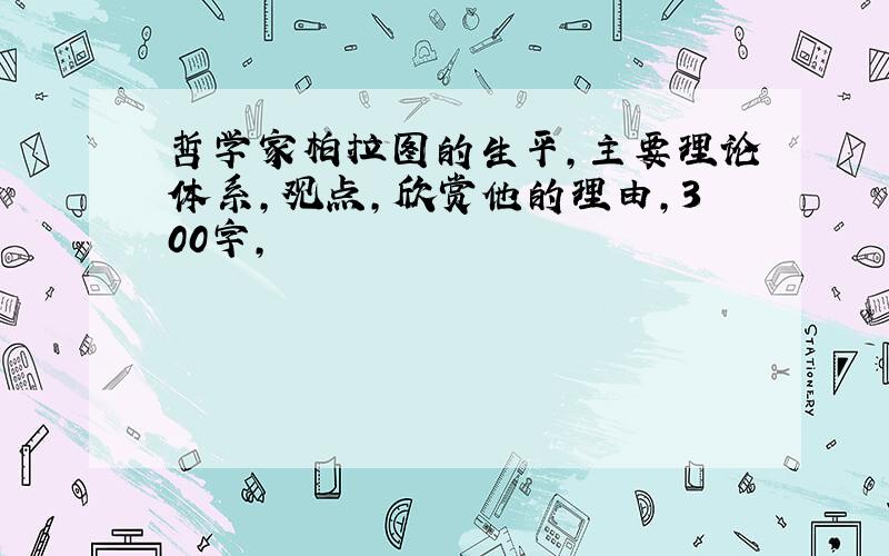 哲学家柏拉图的生平,主要理论体系,观点,欣赏他的理由,300字,