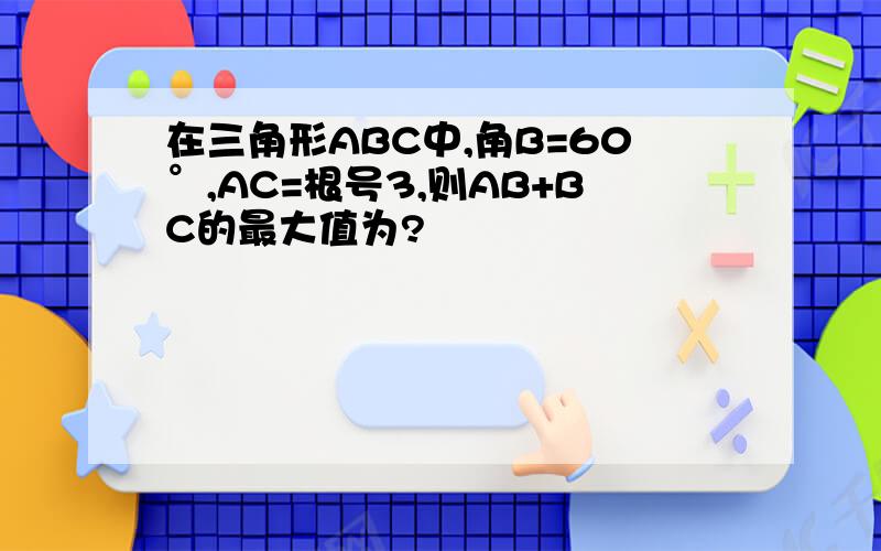 在三角形ABC中,角B=60°,AC=根号3,则AB+BC的最大值为?