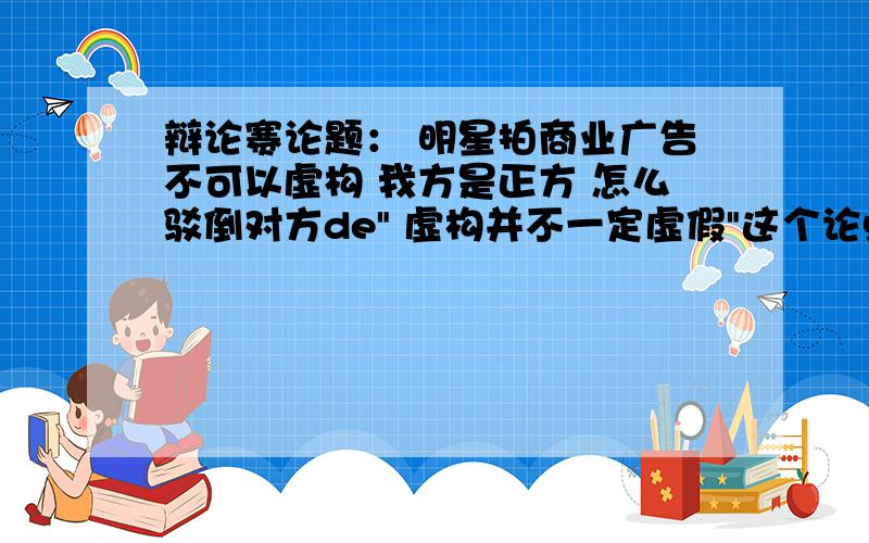 辩论赛论题： 明星拍商业广告不可以虚构 我方是正方 怎么驳倒对方de