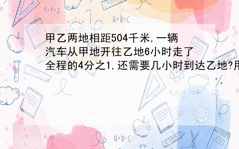 甲乙两地相距504千米,一辆汽车从甲地开往乙地6小时走了全程的4分之1,还需要几小时到达乙地?用比例解