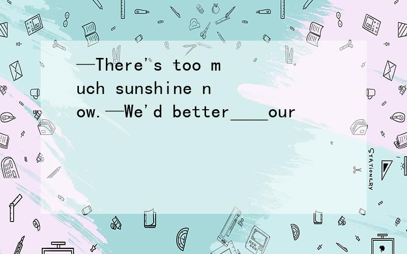 —There's too much sunshine now.—We'd better＿＿our