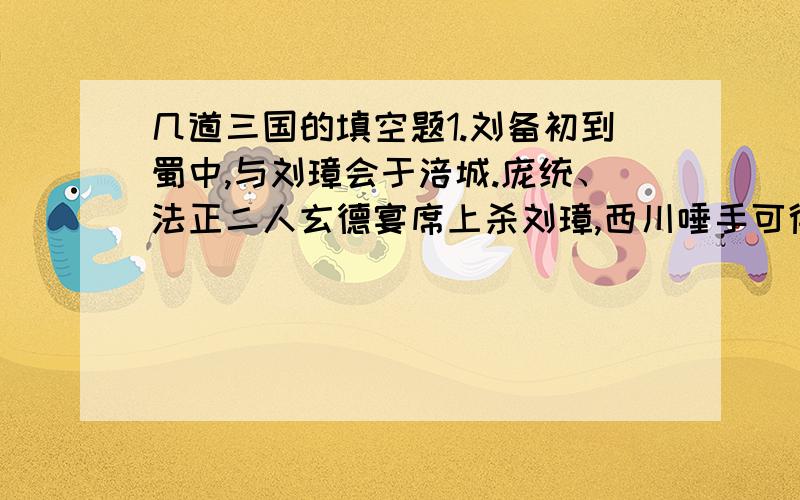 几道三国的填空题1.刘备初到蜀中,与刘璋会于涪城.庞统、法正二人玄德宴席上杀刘璋,西川唾手可得.但刘备以为使用奸计,有违