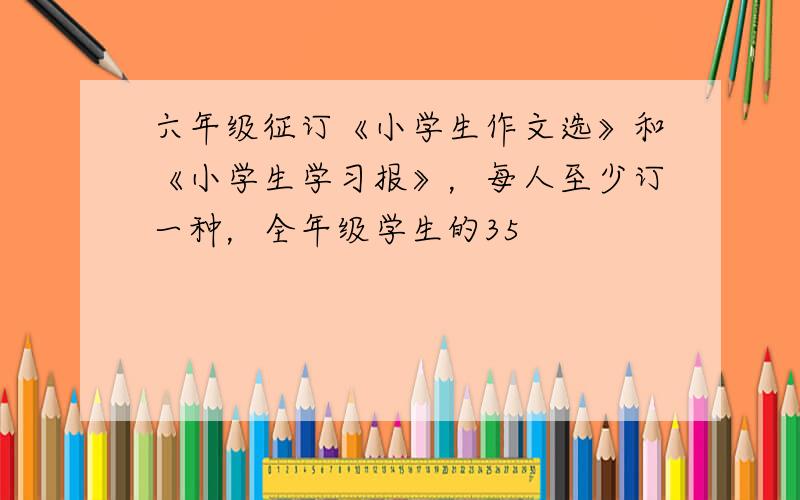 六年级征订《小学生作文选》和《小学生学习报》，每人至少订一种，全年级学生的35