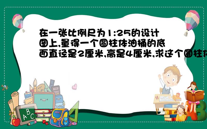 在一张比例尺为1:25的设计图上,量得一个圆柱体油桶的底面直径是2厘米,高是4厘米,求这个圆柱体油桶的实际体积是多少立方