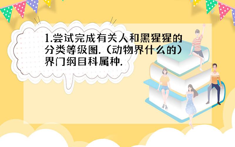 1.尝试完成有关人和黑猩猩的分类等级图.（动物界什么的）界门纲目科属种.