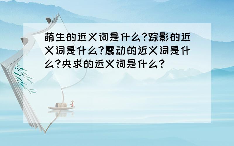 萌生的近义词是什么?踪影的近义词是什么?震动的近义词是什么?央求的近义词是什么?