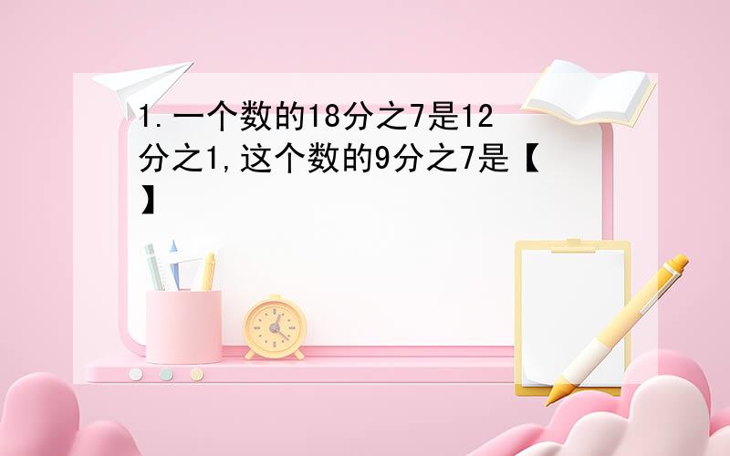 1.一个数的18分之7是12分之1,这个数的9分之7是【】