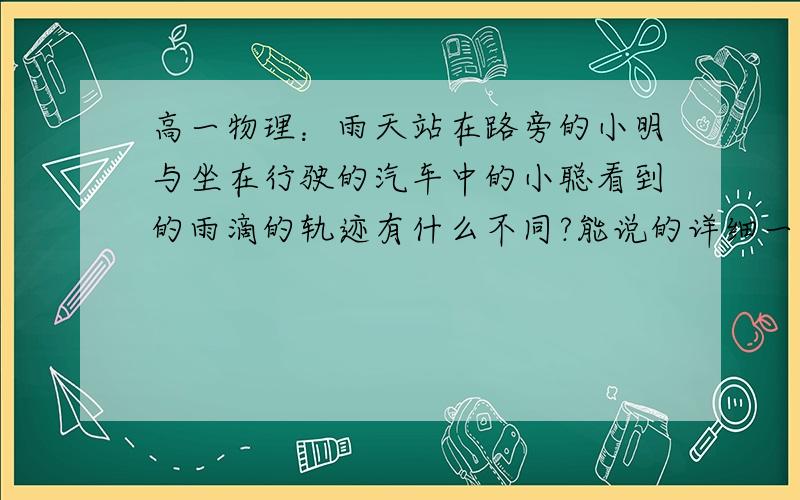 高一物理：雨天站在路旁的小明与坐在行驶的汽车中的小聪看到的雨滴的轨迹有什么不同?能说的详细一点就更