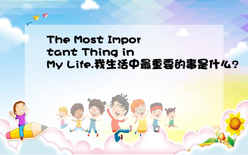 The Most Important Thing in My Life.我生活中最重要的事是什么?