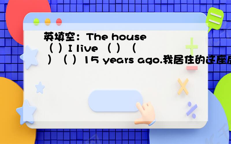 英填空：The house （ ）I live （ ）（ ）（ ）15 years ago.我居住的这座房子是15年前建