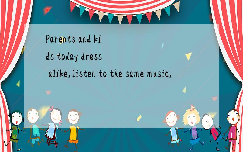 Parents and kids today dress alike,listen to the same music,