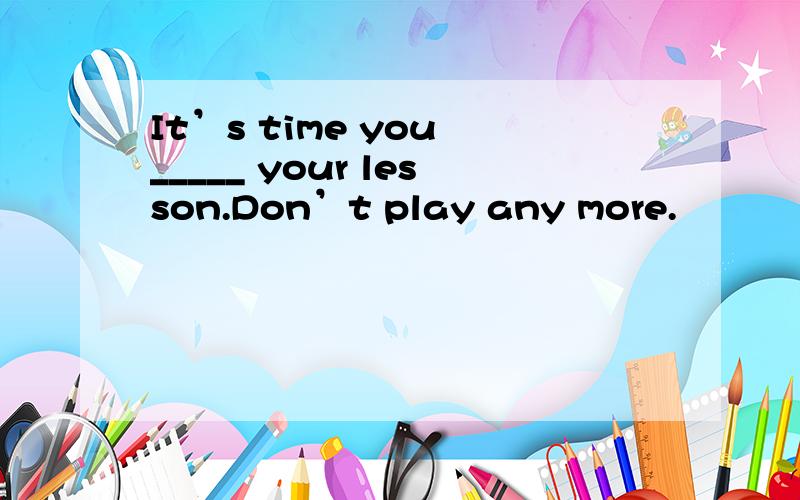 It’s time you _____ your lesson.Don’t play any more.