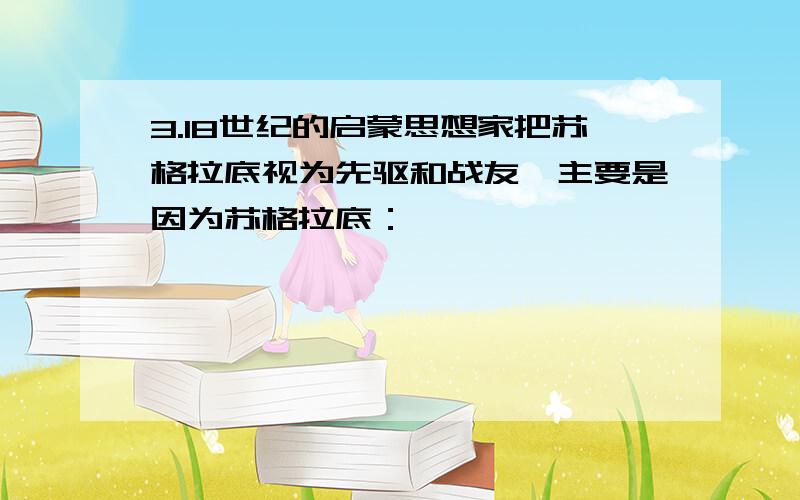 3.18世纪的启蒙思想家把苏格拉底视为先驱和战友,主要是因为苏格拉底：