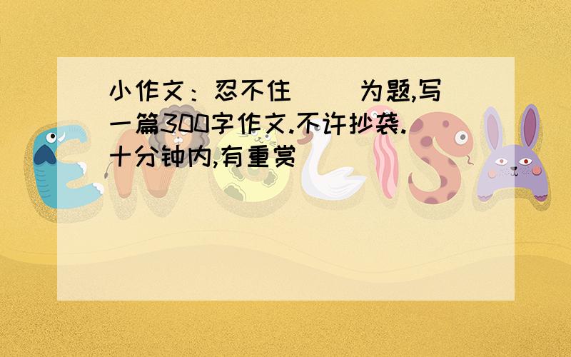 小作文：忍不住（ ）为题,写一篇300字作文.不许抄袭.十分钟内,有重赏