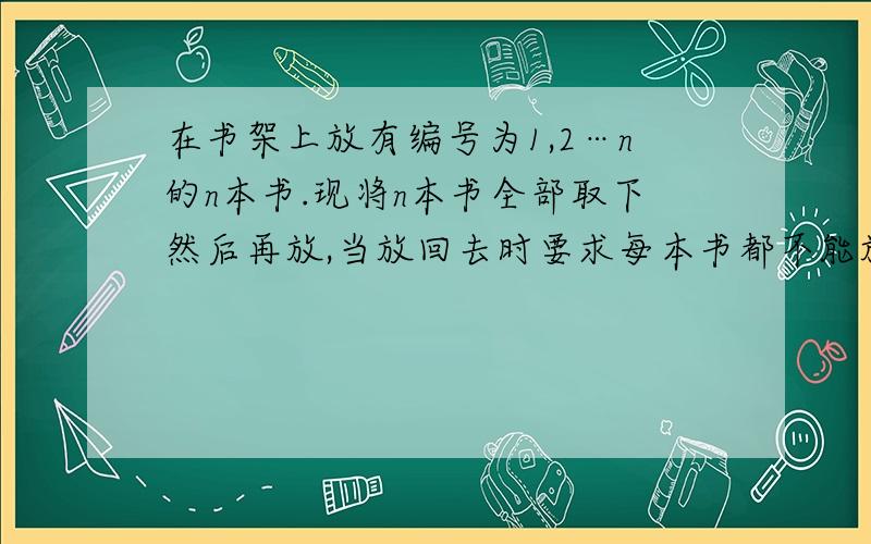 在书架上放有编号为1,2…n的n本书.现将n本书全部取下然后再放,当放回去时要求每本书都不能放在原来的位置上.例如：当n