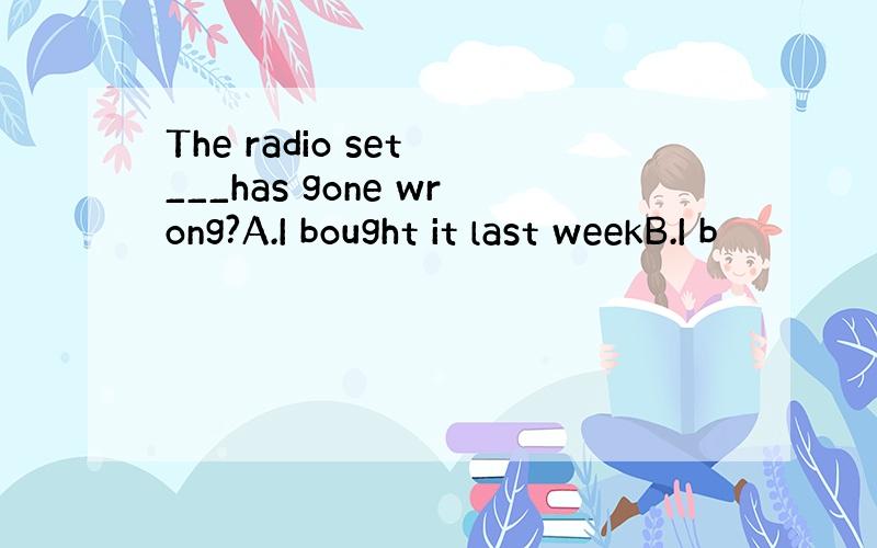 The radio set ___has gone wrong?A.I bought it last weekB.I b