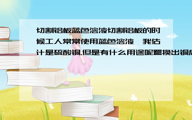 切割铝板蓝色溶液切割铝板的时候工人常常使用蓝色溶液,我估计是硫酸铜.但是有什么用途呢置换出铜后?感激!