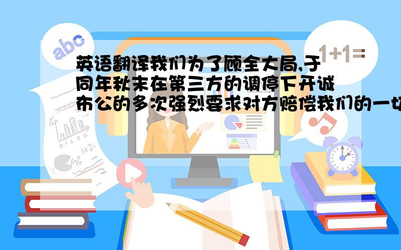 英语翻译我们为了顾全大局,于同年秋末在第三方的调停下开诚布公的多次强烈要求对方赔偿我们的一切损失.