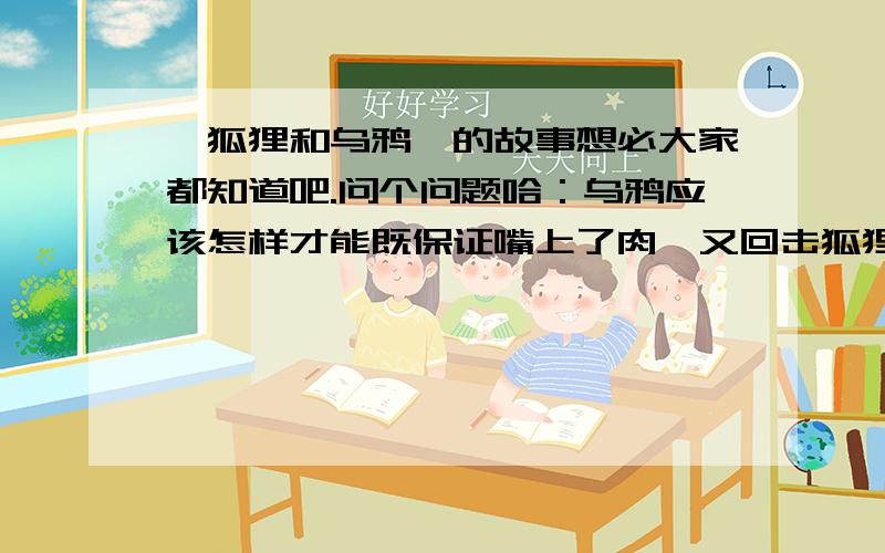 《狐狸和乌鸦》的故事想必大家都知道吧.问个问题哈：乌鸦应该怎样才能既保证嘴上了肉,又回击狐狸的话?