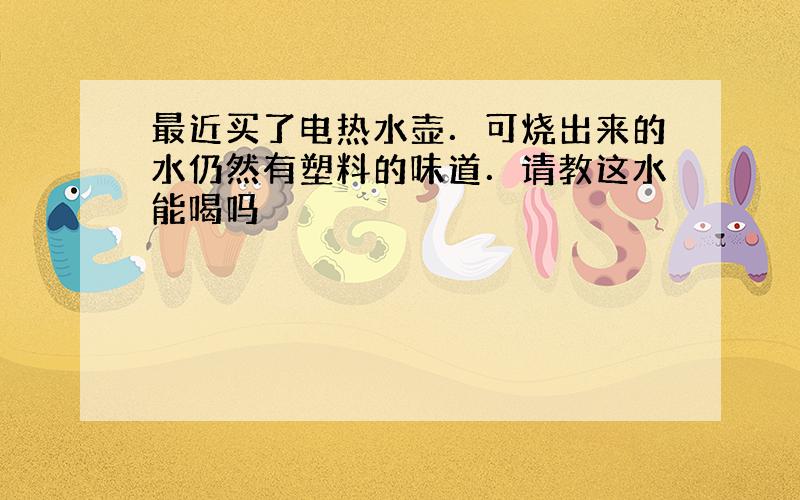 最近买了电热水壶．可烧出来的水仍然有塑料的味道．请教这水能喝吗