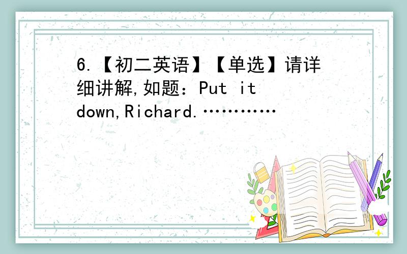 6.【初二英语】【单选】请详细讲解,如题：Put it down,Richard.…………