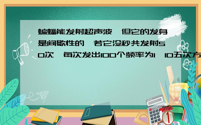 蝙蝠能发射超声波,但它的发身是间歇性的,若它没秒共发射50次,每次发出100个频率为1*10五次方HZ的超声波波形,它在