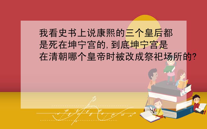 我看史书上说康熙的三个皇后都是死在坤宁宫的,到底坤宁宫是在清朝哪个皇帝时被改成祭祀场所的?